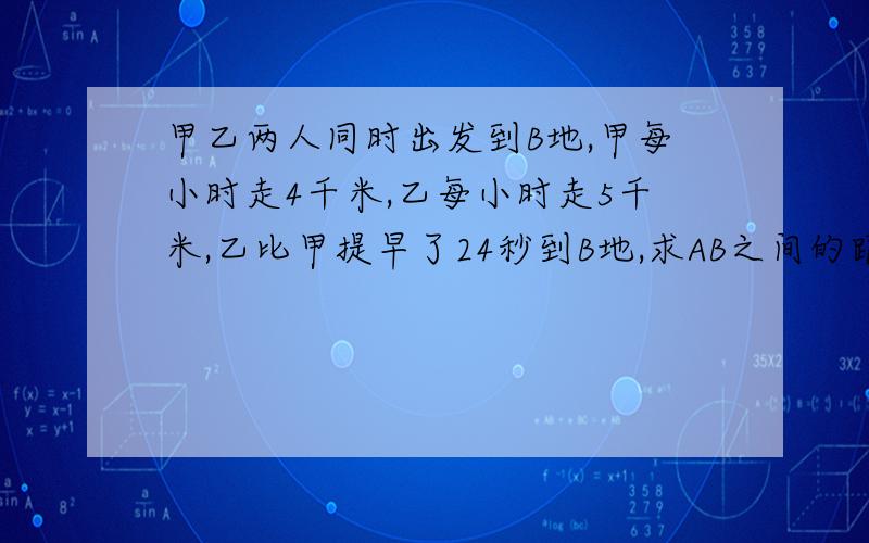 甲乙两人同时出发到B地,甲每小时走4千米,乙每小时走5千米,乙比甲提早了24秒到B地,求AB之间的距离说明白点用一元一次方程