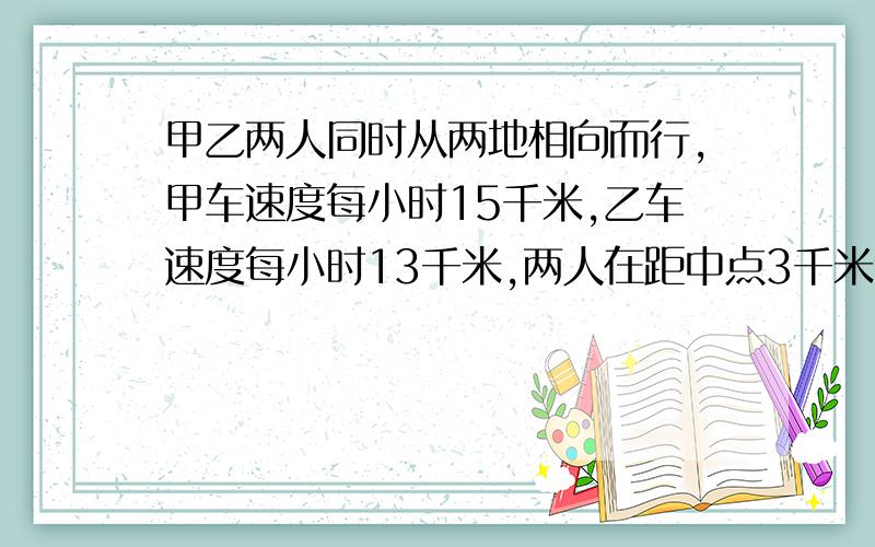 甲乙两人同时从两地相向而行,甲车速度每小时15千米,乙车速度每小时13千米,两人在距中点3千米处相遇两地距离多少千米?好心人快帮忙解啊,快啊!