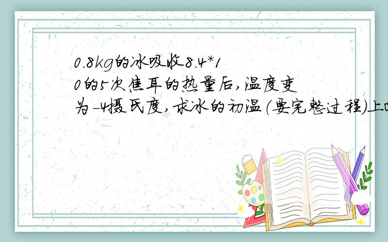 0.8kg的冰吸收8.4*10的5次焦耳的热量后,温度变为-4摄氏度,求冰的初温（要完整过程）上面的打错了,应是,0.8kg的冰吸收8.4*10的3次焦耳的热量后,温度变为-4摄氏度,求冰的初温（要完整过程）