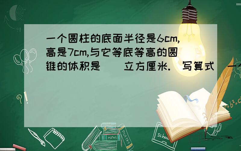 一个圆柱的底面半径是6cm,高是7cm,与它等底等高的圆锥的体积是（）立方厘米.（写算式）一个圆锥的底面积是7.8平方厘米,高是1.8cm.与它等底等高的圆柱的体积是（）立方厘米.（写算式）