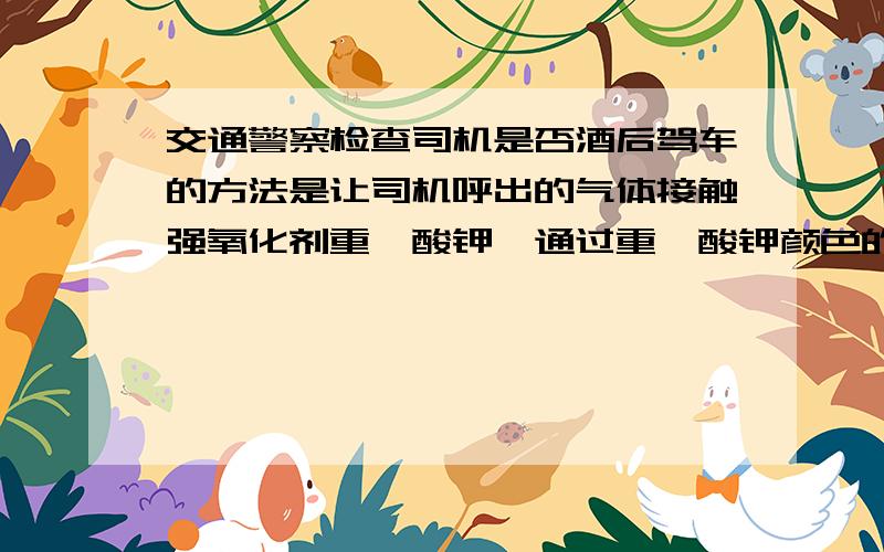 交通警察检查司机是否酒后驾车的方法是让司机呼出的气体接触强氧化剂重铬酸钾,通过重铬酸钾颜色的变化来判断是否酒后驾车.如果司机是酒后驾车,则酒精在仪器中发生了 什么反应A．氧