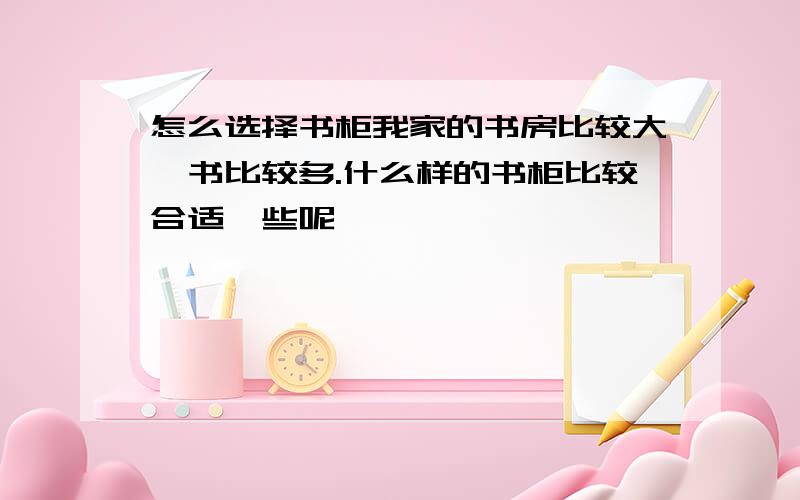 怎么选择书柜我家的书房比较大,书比较多.什么样的书柜比较合适一些呢