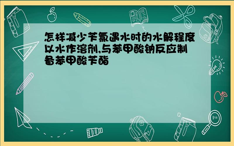 怎样减少苄氯遇水时的水解程度以水作溶剂,与苯甲酸钠反应制备苯甲酸苄酯