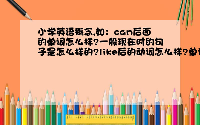 小学英语概念,如：can后面的单词怎么样?一般现在时的句子是怎么样的?like后的动词怎么样?单词怎样就加s或es,或改变单词末尾再加s或es?does和do的句子应该注意什么?有am,is,are句不能有什么?什