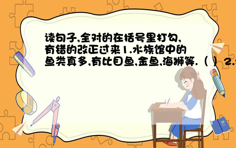 读句子,全对的在括号里打勾,有错的改正过来1.水族馆中的鱼类真多,有比目鱼,金鱼,海狮等.（ ）2.我们愿望世界爱好和平的人们团结一致,共建美好的明天.（ ）3.海浪一阵接一阵地拍打着崖石