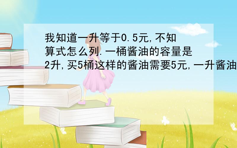 我知道一升等于0.5元,不知算式怎么列.一桶酱油的容量是2升,买5桶这样的酱油需要5元,一升酱油多少元?