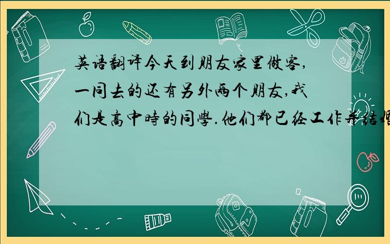 英语翻译今天到朋友家里做客,一同去的还有另外两个朋友,我们是高中时的同学.他们都已经工作并结婚,其中一个还当了爸爸,只有我还在上学.他们在一起聊天时谈论的都是一些关于工作的话