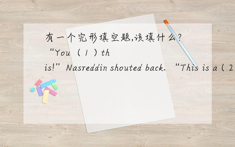 有一个完形填空题,该填什么?“You  ( 1 ) this!”Nasreddin shouted back. “This is a ( 2 ) between me and one of these two oxen. He knows very well why I am beating him!”1. A. work out  B. look into  C. keep out  D. care about2. A. job