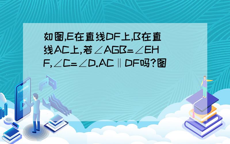 如图,E在直线DF上,B在直线AC上,若∠AGB=∠EHF,∠C=∠D.AC‖DF吗?图