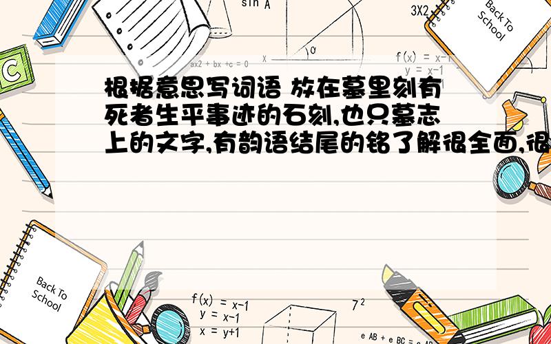 根据意思写词语 放在墓里刻有死者生平事迹的石刻,也只墓志上的文字,有韵语结尾的铭了解很全面,很深入,没有一点遗漏用一两句话难以说完比喻一点儿也不懂事情能否成功,取决于人是否努