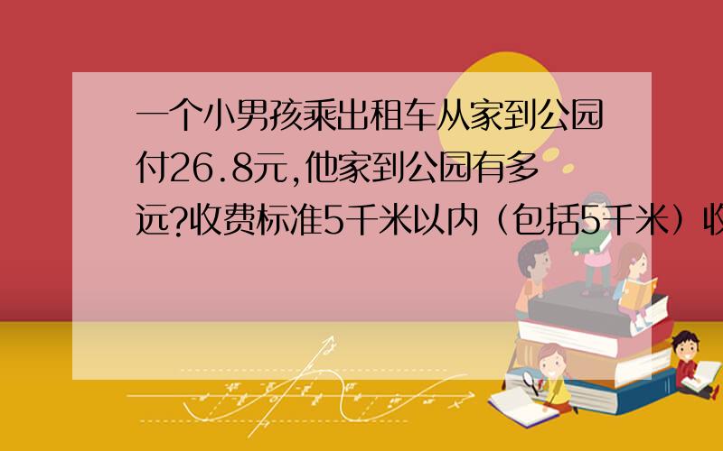 一个小男孩乘出租车从家到公园付26.8元,他家到公园有多远?收费标准5千米以内（包括5千米）收10元钱5千米以上每千米收2.4元