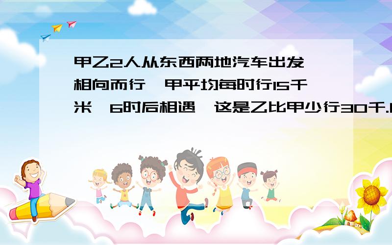 甲乙2人从东西两地汽车出发,相向而行,甲平均每时行15千米,6时后相遇,这是乙比甲少行30千.问：乙继续走完全程还需几小时?