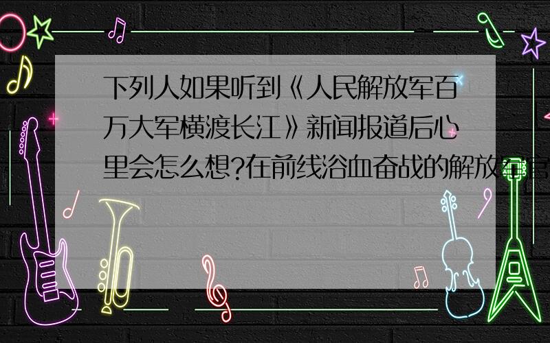 下列人如果听到《人民解放军百万大军横渡长江》新闻报道后心里会怎么想?在前线浴血奋战的解放军官兵在前线打仗的国民党广大官兵国民党统治区的广大人民课堂点睛里的题。