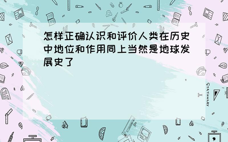 怎样正确认识和评价人类在历史中地位和作用同上当然是地球发展史了