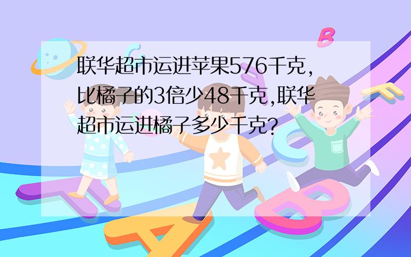 联华超市运进苹果576千克,比橘子的3倍少48千克,联华超市运进橘子多少千克?