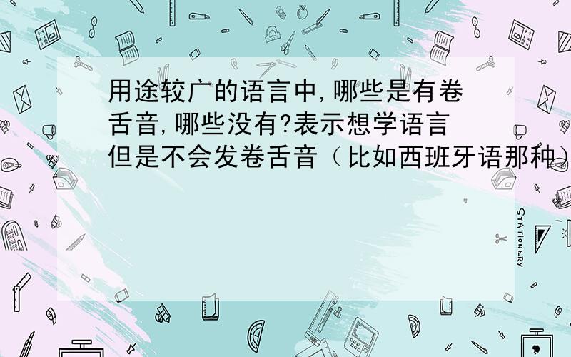 用途较广的语言中,哪些是有卷舌音,哪些没有?表示想学语言但是不会发卷舌音（比如西班牙语那种）,只知道日语没有卷舌音,同时也想知道中文里有没有卷舌音（普通话）