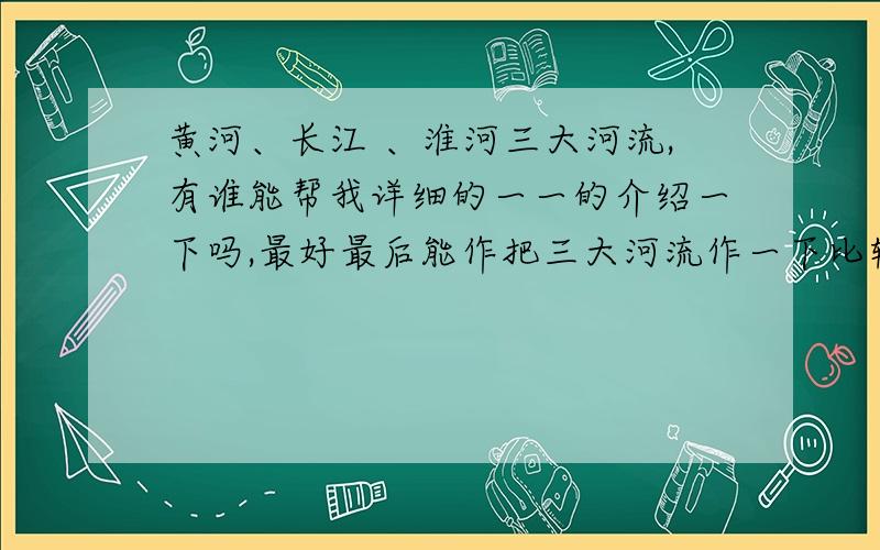 黄河、长江 、淮河三大河流,有谁能帮我详细的一一的介绍一下吗,最好最后能作把三大河流作一下比较… ...黄河、长江 、淮河三大河流,有谁能帮我详细的一一的介绍一下吗,最好最后能作把