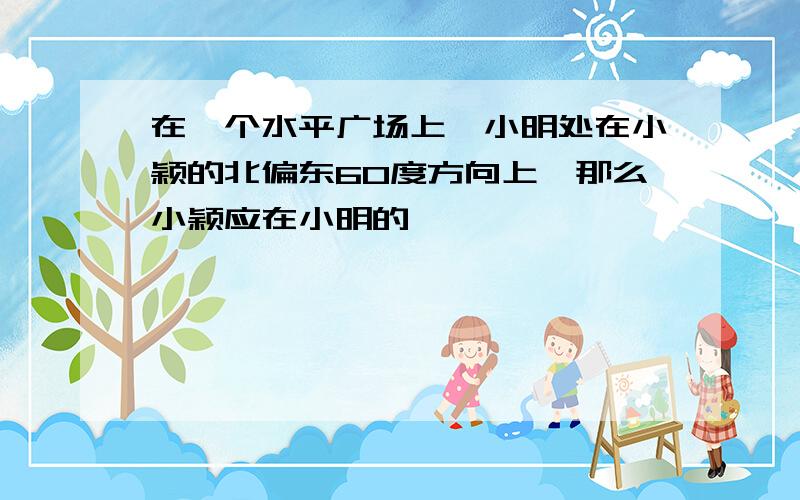 在一个水平广场上,小明处在小颖的北偏东60度方向上,那么小颖应在小明的