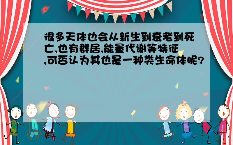 很多天体也会从新生到衰老到死亡,也有群居,能量代谢等特征,可否认为其也是一种类生命体呢?