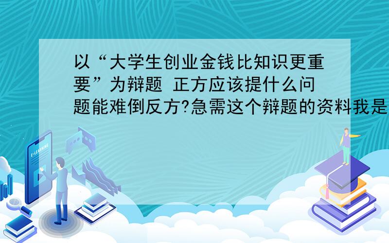 以“大学生创业金钱比知识更重要”为辩题 正方应该提什么问题能难倒反方?急需这个辩题的资料我是正方的队员,急要回答.有材料快点给我.我明天晚上就要用了 回答得好的我还可以加五分