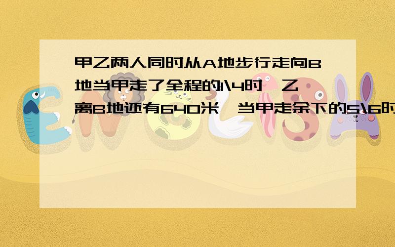 甲乙两人同时从A地步行走向B地当甲走了全程的1\4时,乙离B地还有640米,当甲走余下的5\6时,乙走完全程的7\10,求AB两地距离是多少米? 快!