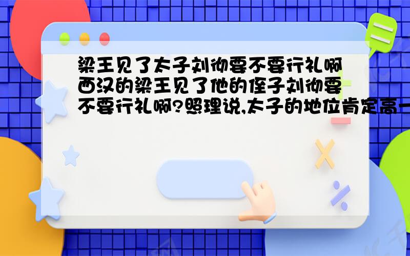 梁王见了太子刘彻要不要行礼啊西汉的梁王见了他的侄子刘彻要不要行礼啊?照理说,太子的地位肯定高一些,但是梁王又是他的叔叔啊!那请问一下,梁王见了太子要不要行礼呢?