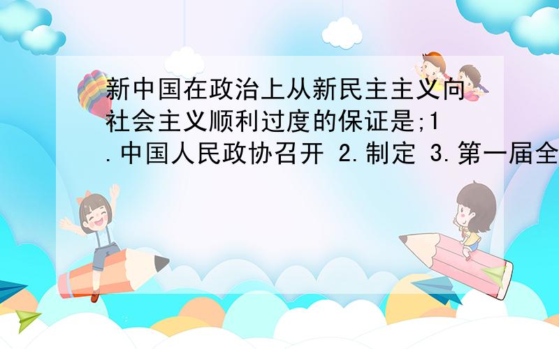 新中国在政治上从新民主主义向社会主义顺利过度的保证是;1.中国人民政协召开 2.制定 3.第一届全国人大召开 4.抗美援朝胜利