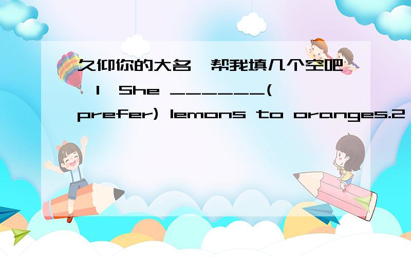 久仰你的大名,帮我填几个空吧,1、She ______(prefer) lemons to oranges.2、It has become a more popular sport for people_______(watch).3、It's______(believe)that on Dec.21th,1891,the first basketball game in history______(play).4、Who do