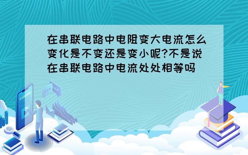 在串联电路中电阻变大电流怎么变化是不变还是变小呢?不是说在串联电路中电流处处相等吗