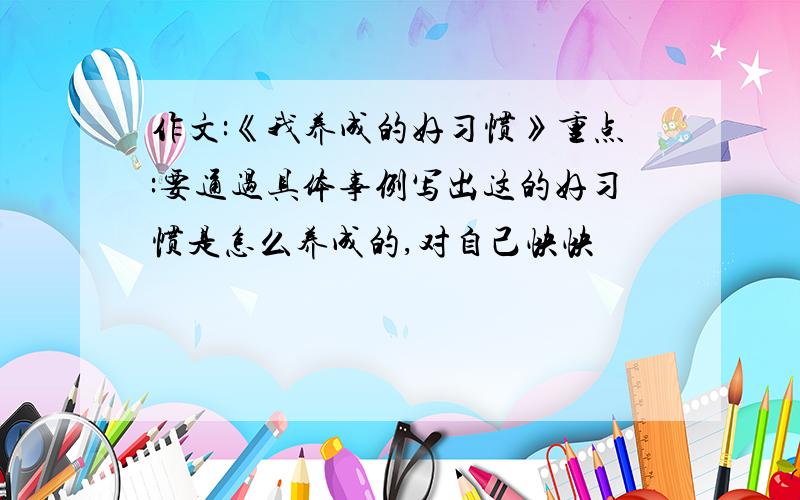 作文:《我养成的好习惯》重点:要通过具体事例写出这的好习惯是怎么养成的,对自己快快