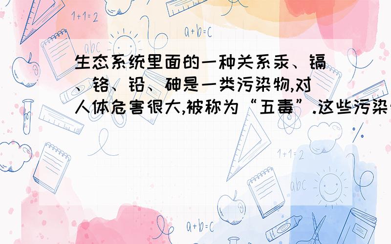 生态系统里面的一种关系汞、镉、铬、铅、砷是一类污染物,对人体危害很大,被称为“五毒”.这些污染物随废水进入水体后,被浮游生物吸收,小鱼吃浮游生物,大鱼又吃小鱼,人又吃污染后的鱼