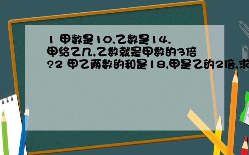 1 甲数是10,乙数是14,甲给乙几,乙数就是甲数的3倍?2 甲乙两数的和是18,甲是乙的2倍,求甲,乙各是几