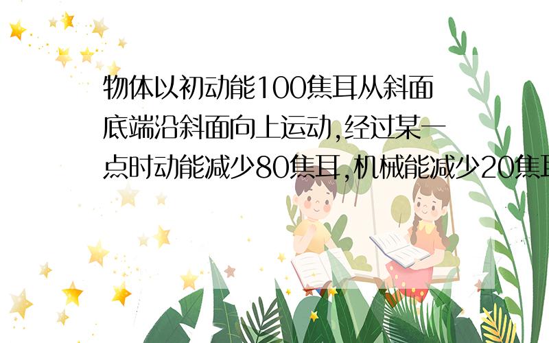 物体以初动能100焦耳从斜面底端沿斜面向上运动,经过某一点时动能减少80焦耳,机械能减少20焦耳求物体滑回