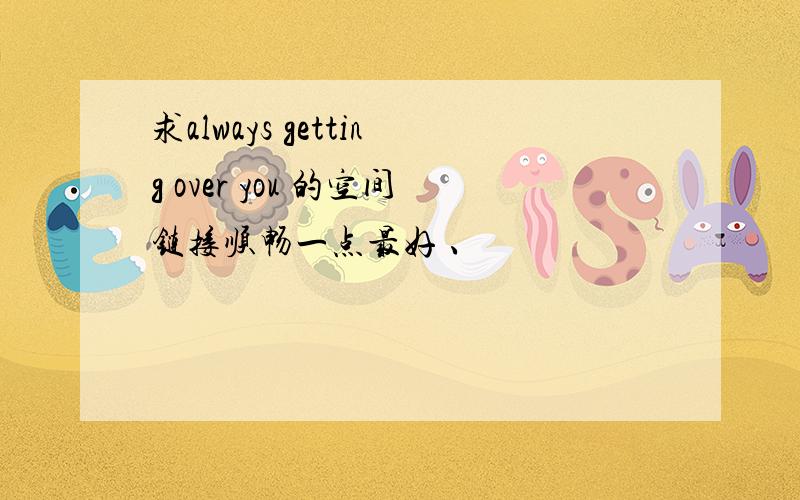 求always getting over you 的空间链接顺畅一点最好 、