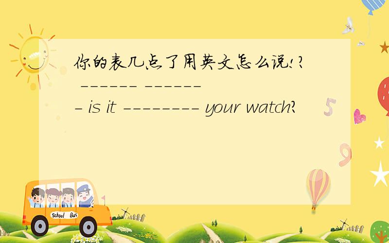 你的表几点了用英文怎么说!? ------ ------- is it -------- your watch?