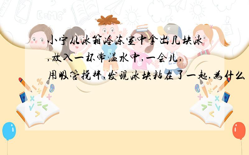 小宁从冰箱冷冻室中拿出几块冰,放入一杯常温水中,一会儿,用吸管搅拌,发现冰块粘在了一起,为什么