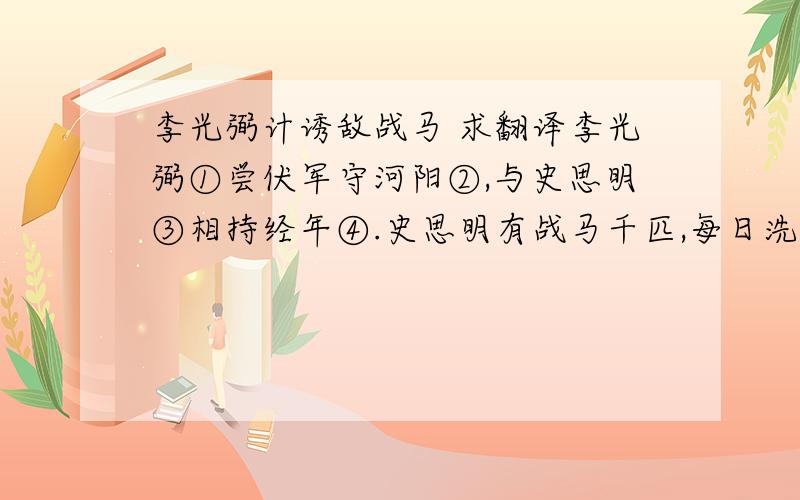 李光弼计诱敌战马 求翻译李光弼①尝伏军守河阳②,与史思明③相持经年④.史思明有战马千匹,每日洗马于河南,以示其多.光弼乃于诸营检得牝马⑤五百匹,待史思明马至水际,尽驱出之.有驹⑥