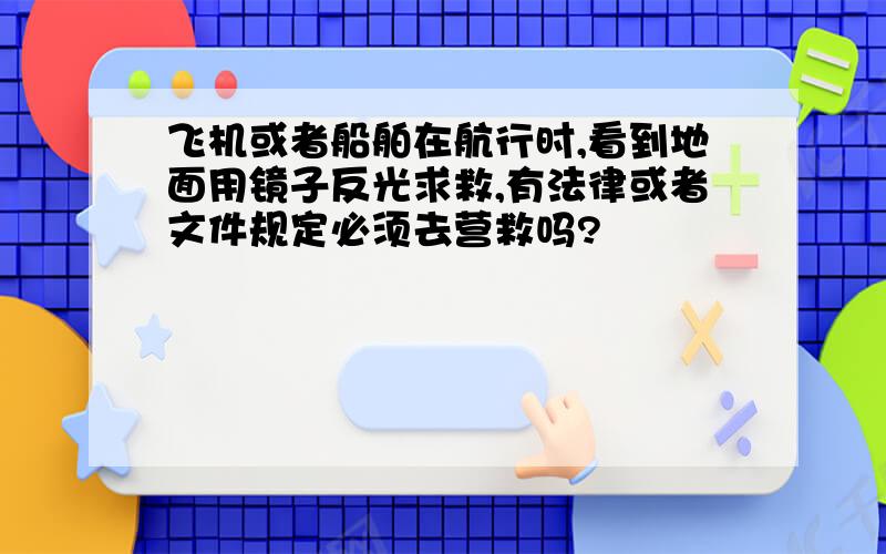 飞机或者船舶在航行时,看到地面用镜子反光求救,有法律或者文件规定必须去营救吗?