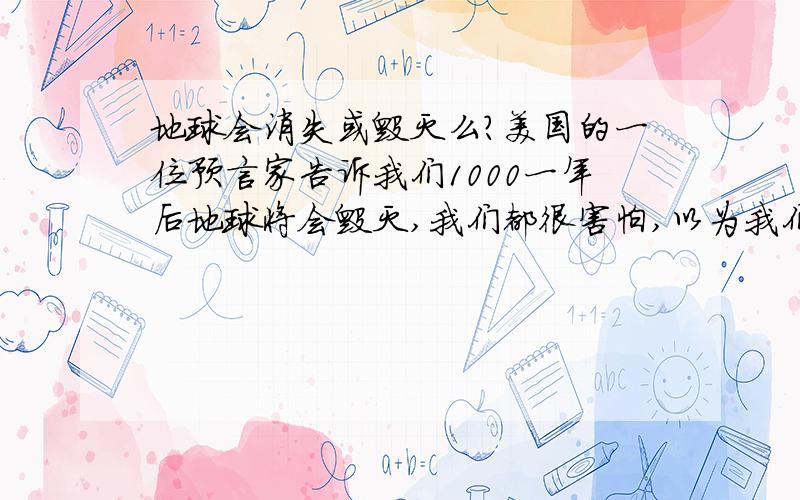 地球会消失或毁灭么?美国的一位预言家告诉我们1000一年后地球将会毁灭,我们都很害怕,以为我们生活在地球上,离不开她,所以,地球会毁灭么?我有着这样的疑问,不光是我一人知道这条信息的