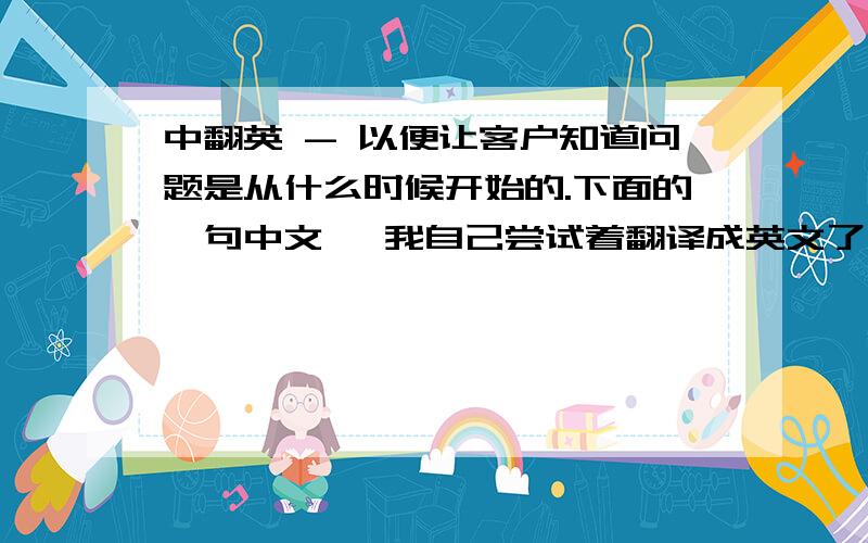 中翻英 - 以便让客户知道问题是从什么时候开始的.下面的一句中文, 我自己尝试着翻译成英文了,不过总感觉不对头.英语好的朋友能帮忙修正并给个最佳译文吗,非常感谢.《以便让客户知道问