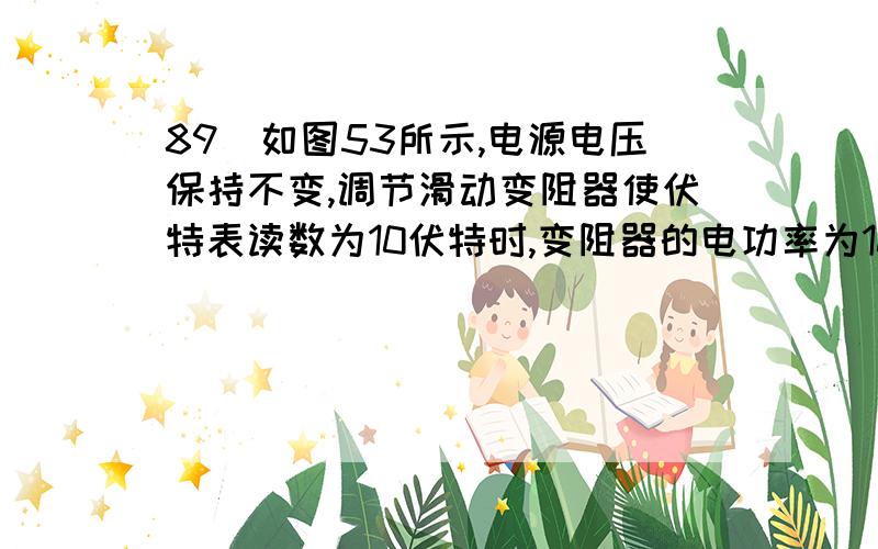 89．如图53所示,电源电压保持不变,调节滑动变阻器使伏特表读数为10伏特时,变阻器的电功率为10瓦特,调节滑动变阻器到另一位置时,伏特表的读数为5伏特,此时变阻器的电功率为7.5瓦特,求电源