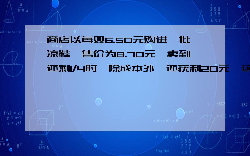 商店以每双6.50元购进一批凉鞋,售价为8.70元,卖到还剩1/4时,除成本外,还获利20元,这批凉鞋共多少双某种商品的售价是按获利25%计算出来的,后因库存积压和急需回收资金,决定降价出售.如果每