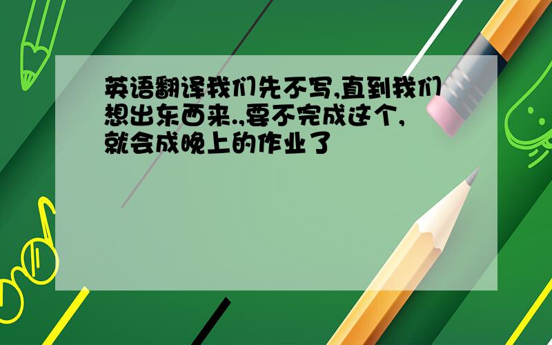 英语翻译我们先不写,直到我们想出东西来.,要不完成这个,就会成晚上的作业了