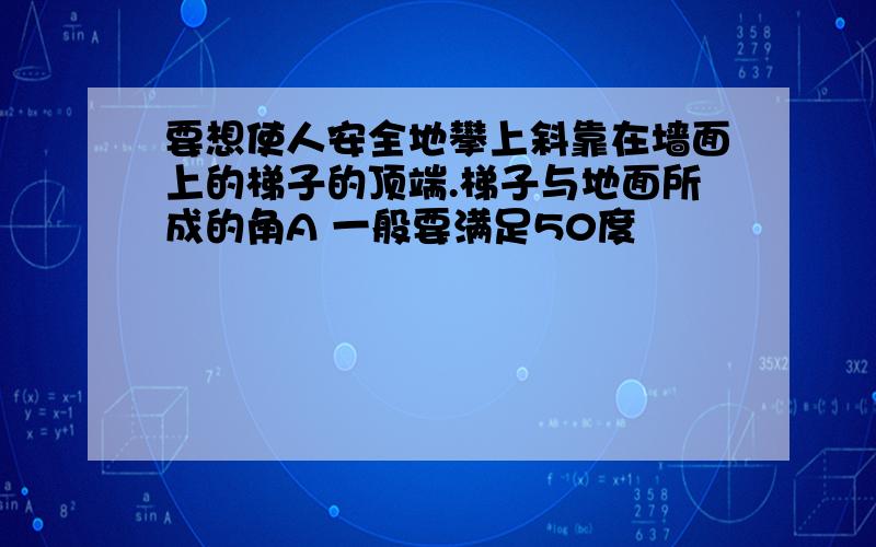 要想使人安全地攀上斜靠在墙面上的梯子的顶端.梯子与地面所成的角A 一般要满足50度