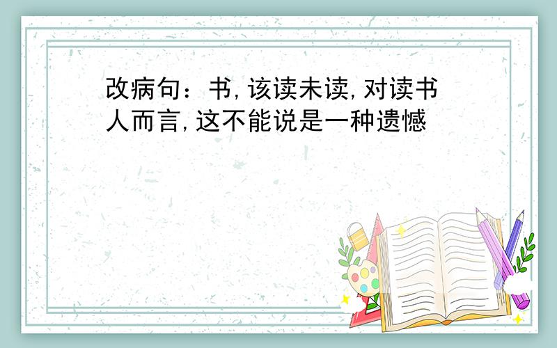 改病句：书,该读未读,对读书人而言,这不能说是一种遗憾