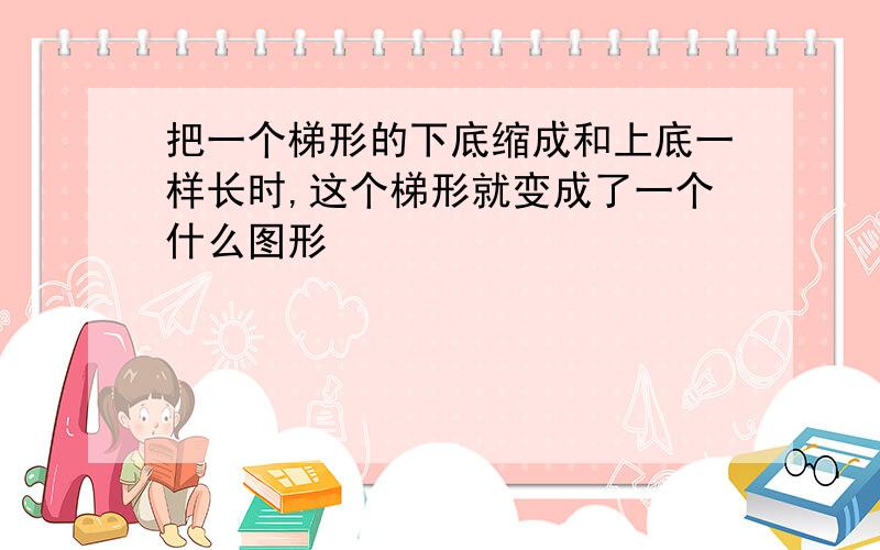 把一个梯形的下底缩成和上底一样长时,这个梯形就变成了一个什么图形