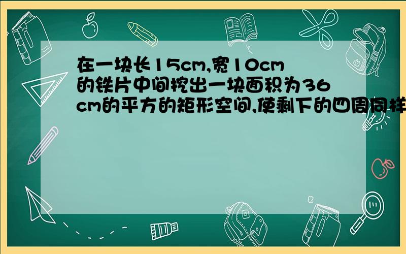 在一块长15cm,宽10cm的铁片中间挖出一块面积为36cm的平方的矩形空间,使剩下的四周同样宽,求这个宽度.