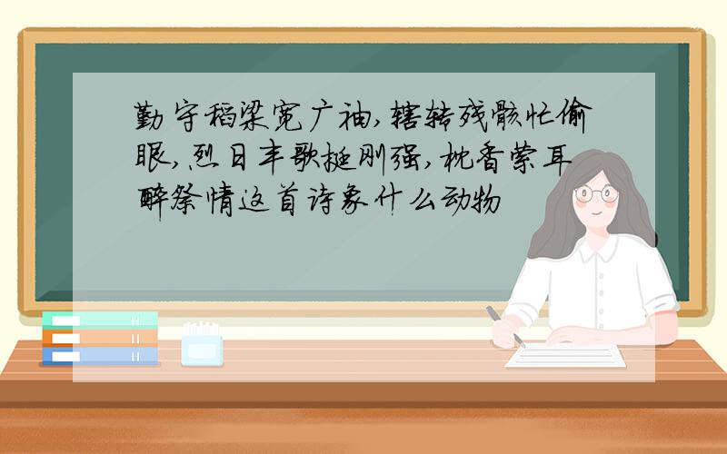 勤守稻梁宽广袖,辗转残骸忙偷眼,烈日丰歌挺刚强,枕香萦耳醉祭情这首诗象什么动物