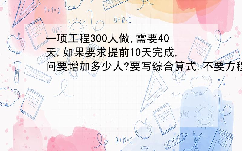 一项工程300人做,需要40天,如果要求提前10天完成,问要增加多少人?要写综合算式,不要方程!