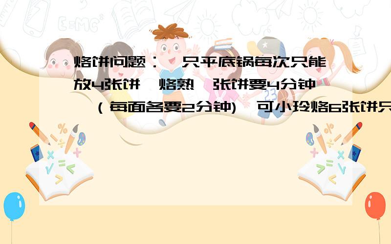 烙饼问题：一只平底锅每次只能放4张饼,烙熟一张饼要4分钟,（每面各要2分钟),可小玲烙6张饼只用了6分钟,她是怎么烙的呢?~列算式不会的别发~~~~~~谢了